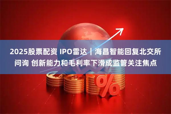 2025股票配资 IPO雷达｜海昌智能回复北交所问询 创新能力和毛利率下滑成监管关注焦点