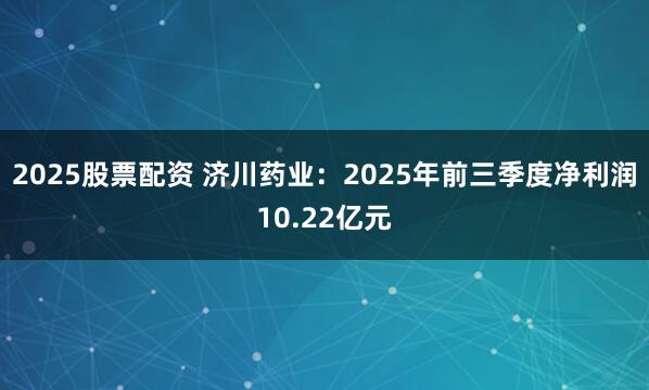 2025股票配资 济川药业：2025年前三季度净利润10.22亿元