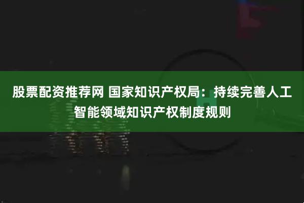 股票配资推荐网 国家知识产权局：持续完善人工智能领域知识产权制度规则