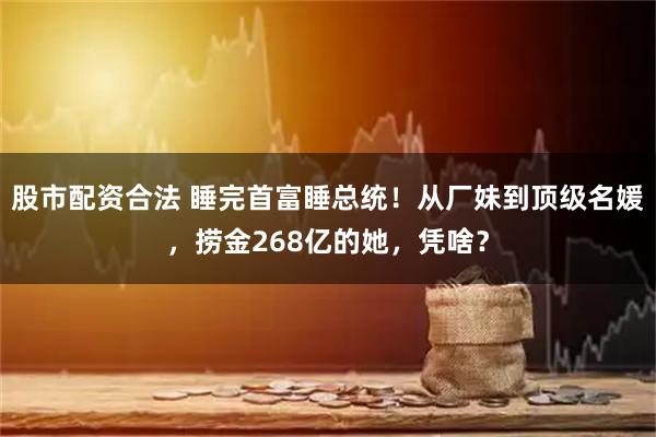 股市配资合法 睡完首富睡总统！从厂妹到顶级名媛，捞金268亿的她，凭啥？